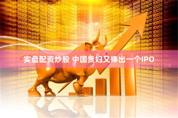 实盘配资炒股 中国贵妇又捧出一个IPO