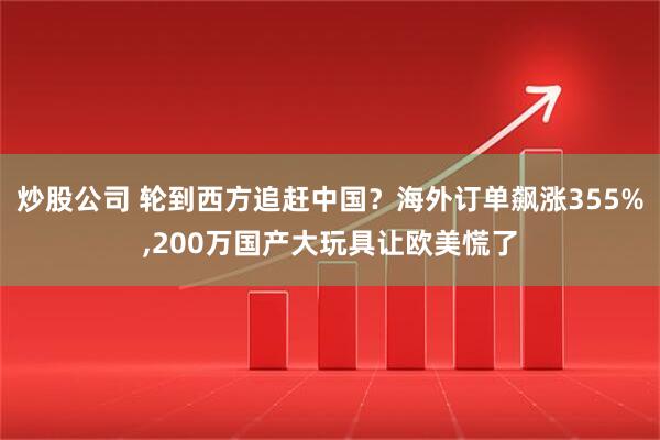 炒股公司 轮到西方追赶中国？海外订单飙涨355%,200万国产大玩具让欧美慌了