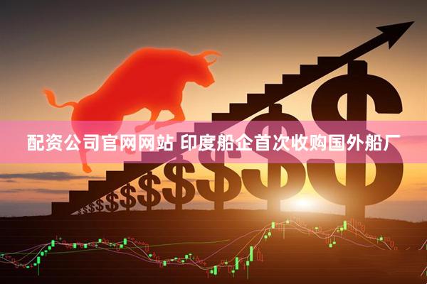 配资公司官网网站 印度船企首次收购国外船厂