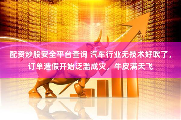 配资炒股安全平台查询 汽车行业无技术好吹了，订单造假开始泛滥成灾，牛皮满天飞