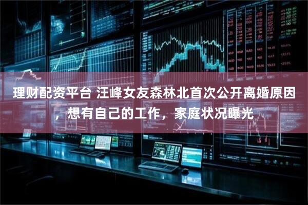 理财配资平台 汪峰女友森林北首次公开离婚原因，想有自己的工作，家庭状况曝光