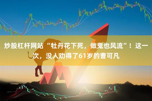 炒股杠杆网站 “牡丹花下死，做鬼也风流”！这一次，没人劝得了61岁的曹可凡
