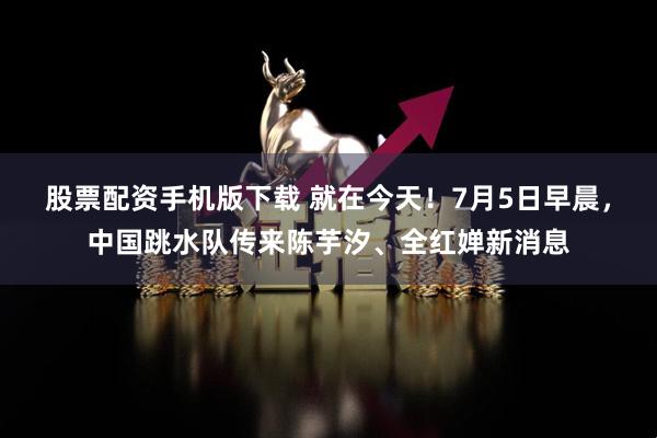 股票配资手机版下载 就在今天！7月5日早晨，中国跳水队传来陈芋汐、全红婵新消息