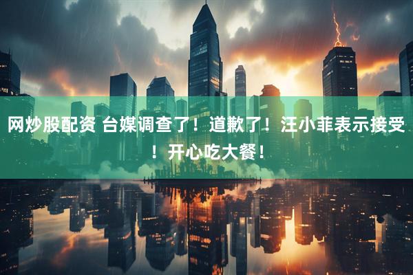 网炒股配资 台媒调查了！道歉了！汪小菲表示接受！开心吃大餐！