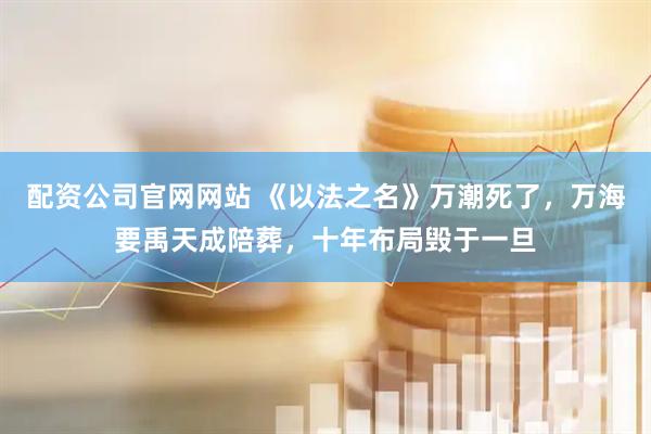配资公司官网网站 《以法之名》万潮死了，万海要禹天成陪葬，十年布局毁于一旦