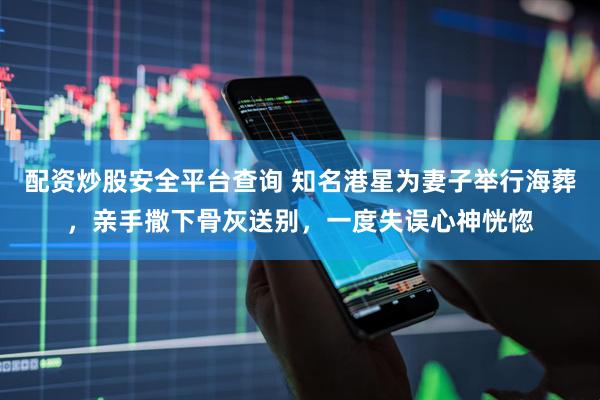 配资炒股安全平台查询 知名港星为妻子举行海葬，亲手撒下骨灰送别，一度失误心神恍惚