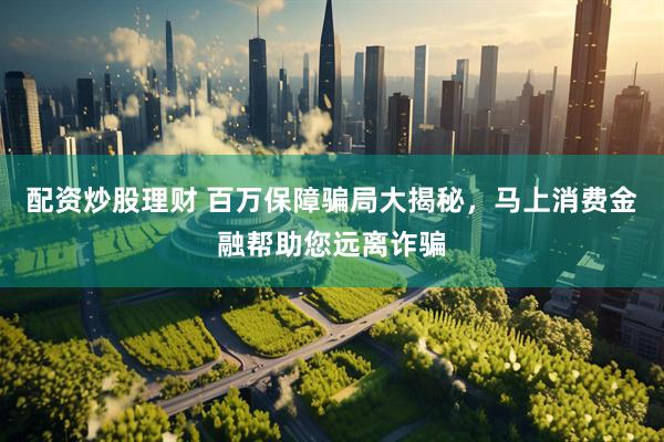 配资炒股理财 百万保障骗局大揭秘，马上消费金融帮助您远离诈骗
