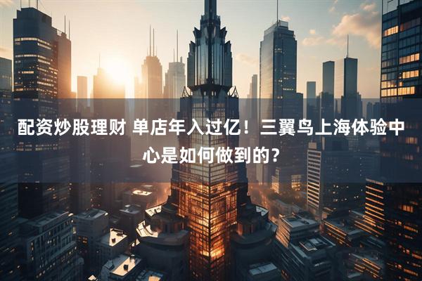 配资炒股理财 单店年入过亿！三翼鸟上海体验中心是如何做到的？