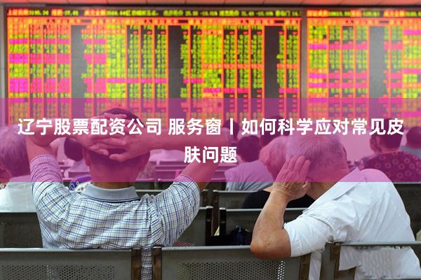 辽宁股票配资公司 服务窗丨如何科学应对常见皮肤问题