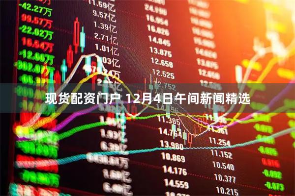 现货配资门户 12月4日午间新闻精选