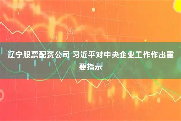 辽宁股票配资公司 习近平对中央企业工作作出重要指示