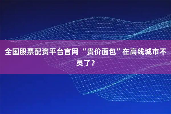 全国股票配资平台官网 “贵价面包”在高线城市不灵了？