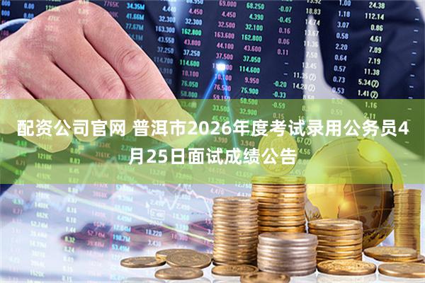 配资公司官网 普洱市2026年度考试录用公务员4月25日面试成绩公告