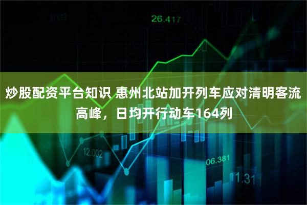 炒股配资平台知识 惠州北站加开列车应对清明客流高峰，日均开行动车164列