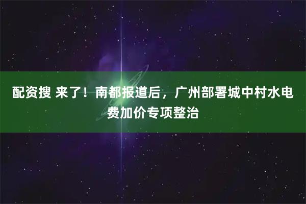 配资搜 来了！南都报道后，广州部署城中村水电费加价专项整治