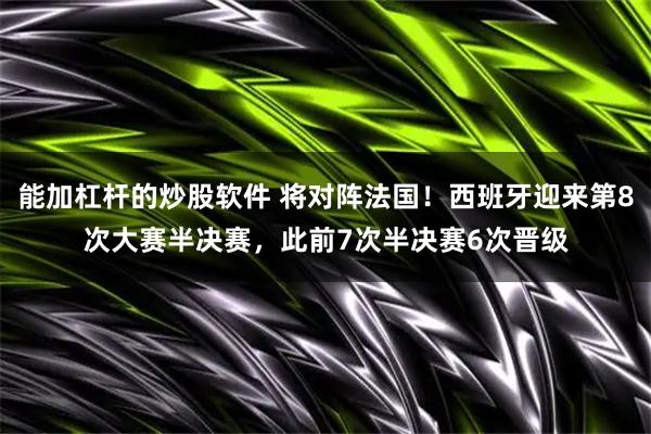 能加杠杆的炒股软件 将对阵法国！西班牙迎来第8次大赛半决赛，此前7次半决赛6次晋级