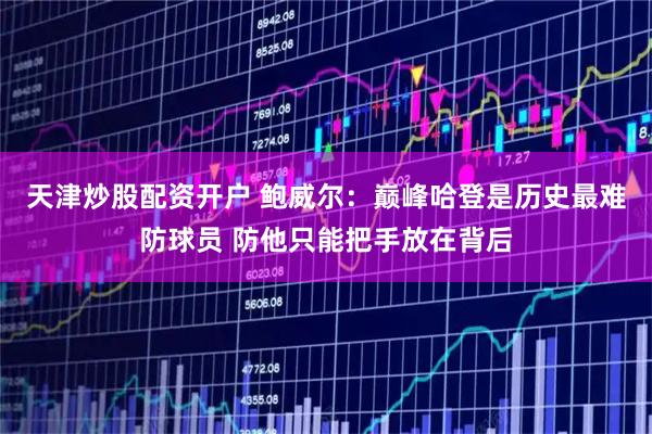 天津炒股配资开户 鲍威尔：巅峰哈登是历史最难防球员 防他只能把手放在背后
